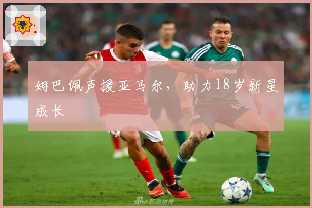 姆巴佩声援亚马尔，助力18岁新星成长
