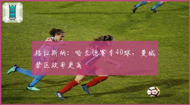 格拉斯纳：哈兰德赛季40球，曼城禁区效率更高