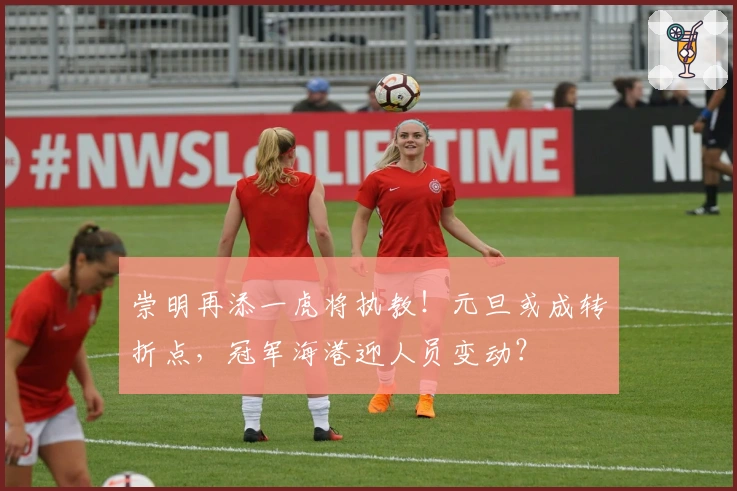 崇明再添一虎将执教！元旦或成转折点，冠军海港迎人员变动？