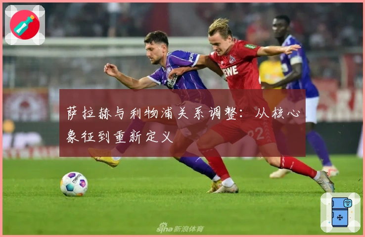 萨拉赫与利物浦关系调整：从核心象征到重新定义