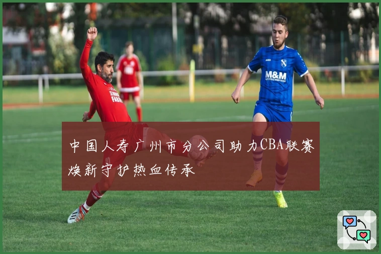 中国人寿广州市分公司助力CBA联赛焕新守护热血传承