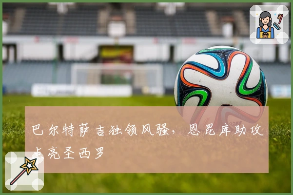 巴尔特萨吉独领风骚，恩昆库助攻点亮圣西罗