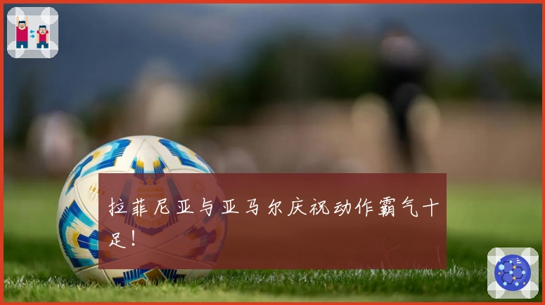 拉菲尼亚与亚马尔庆祝动作霸气十足！