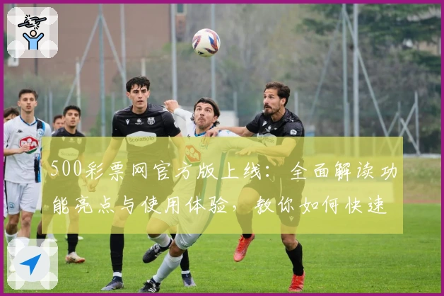 500彩票网官方版上线：全面解读功能亮点与使用体验，教你如何快速注册安装