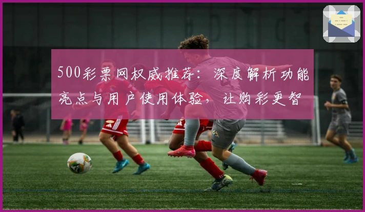 500彩票网权威推荐：深度解析功能亮点与用户使用体验，让购彩更智能
