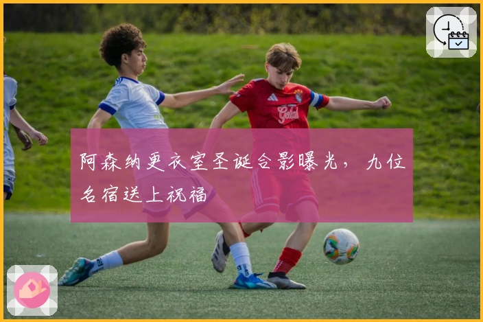 阿森纳更衣室圣诞合影曝光，九位名宿送上祝福