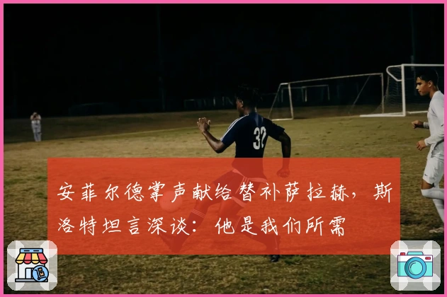 安菲尔德掌声献给替补萨拉赫，斯洛特坦言深谈：他是我们所需